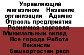 Управляющий магазином › Название организации ­ Адамас › Отрасль предприятия ­ Розничная торговля › Минимальный оклад ­ 1 - Все города Работа » Вакансии   . Башкортостан респ.,Баймакский р-н